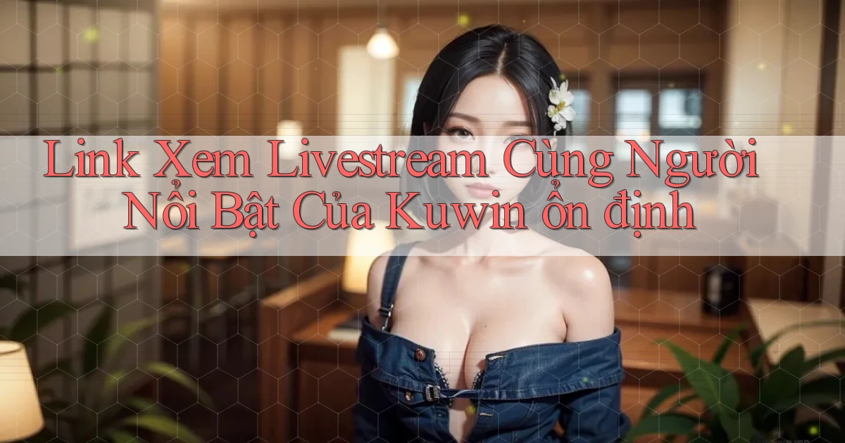 link xem livestream cùng người nổi bật của kuwin ổn định