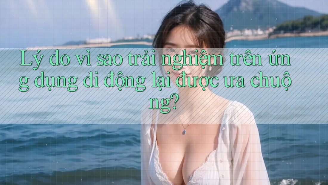 Lý do vì sao trải nghiệm trên ứng dụng di động lại được ưa chuộng? Lý do vì sao trải nghiệm trên ứng dụng di động lại được ưa chuộng?
