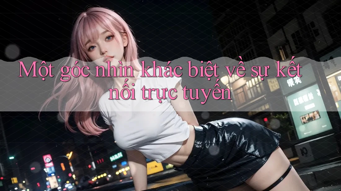 Một góc nhìn khác biệt về sự kết nối trực tuyến Một góc nhìn khác biệt về sự kết nối trực tuyến