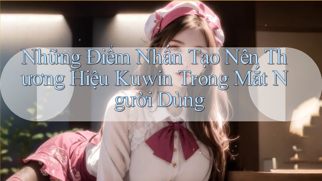 Những Điểm Nhấn Tạo Nên Thương Hiệu Kuwin Trong Mắt Người Dùng Những Điểm Nhấn Tạo Nên Thương Hiệu Kuwin Trong Mắt Người Dùng