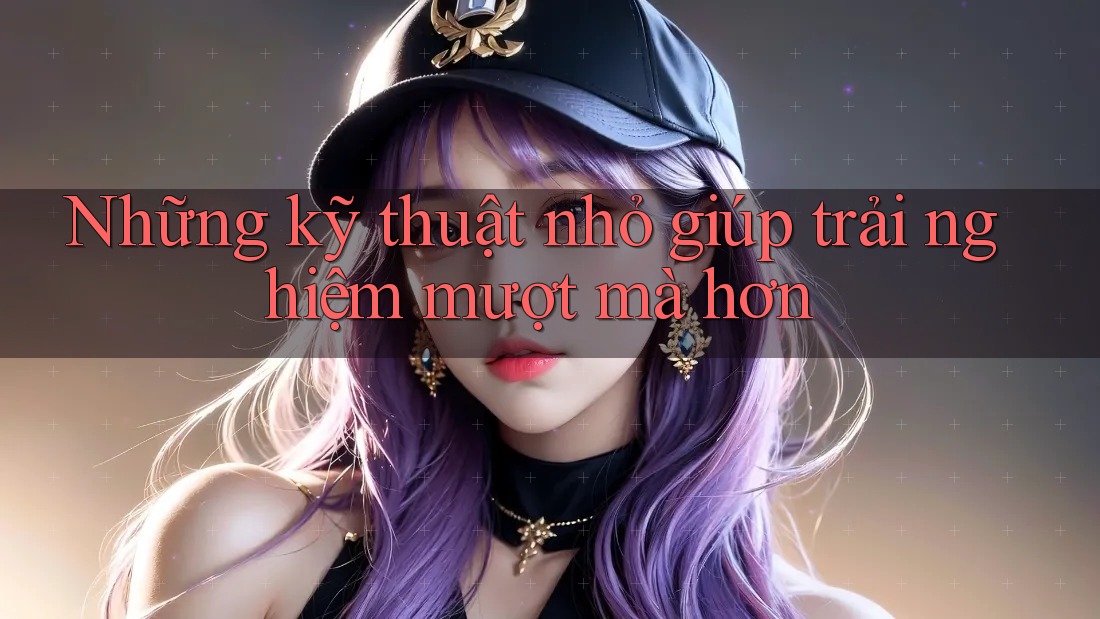 Những kỹ thuật nhỏ giúp trải nghiệm mượt mà hơn