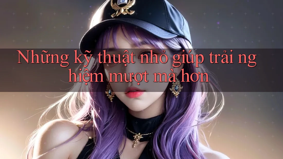 Những kỹ thuật nhỏ giúp trải nghiệm mượt mà hơn