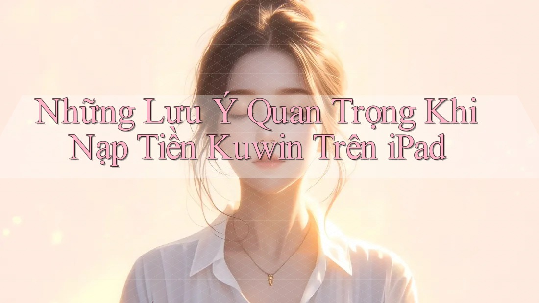 Những Lưu Ý Quan Trọng Khi Nạp Tiền Kuwin Trên iPad