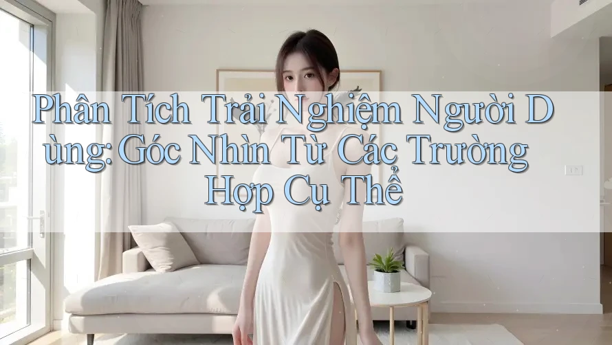 Phân Tích Trải Nghiệm Người Dùng: Góc Nhìn Từ Các Trường Hợp Cụ Thể