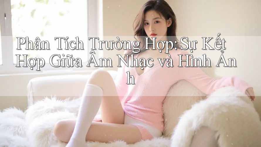 Phân Tích Trường Hợp: Sự Kết Hợp Giữa Âm Nhạc và Hình Ảnh