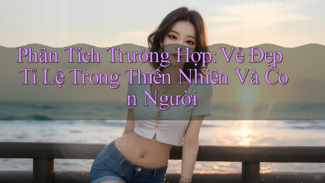 Phân Tích Trường Hợp: Vẻ Đẹp Tỉ Lệ Trong Thiên Nhiên Và Con Người Phân Tích Trường Hợp: Vẻ Đẹp Tỉ Lệ Trong Thiên Nhiên Và Con Người