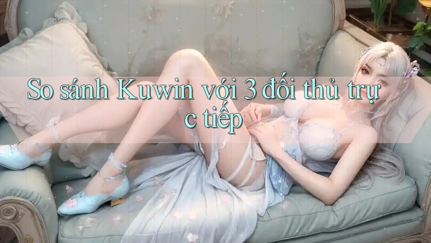 So sánh Kuwin với 3 đối thủ trực tiếp