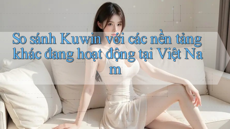 So sánh Kuwin với các nền tảng khác đang hoạt động tại Việt Nam So sánh Kuwin với các nền tảng khác đang hoạt động tại Việt Nam