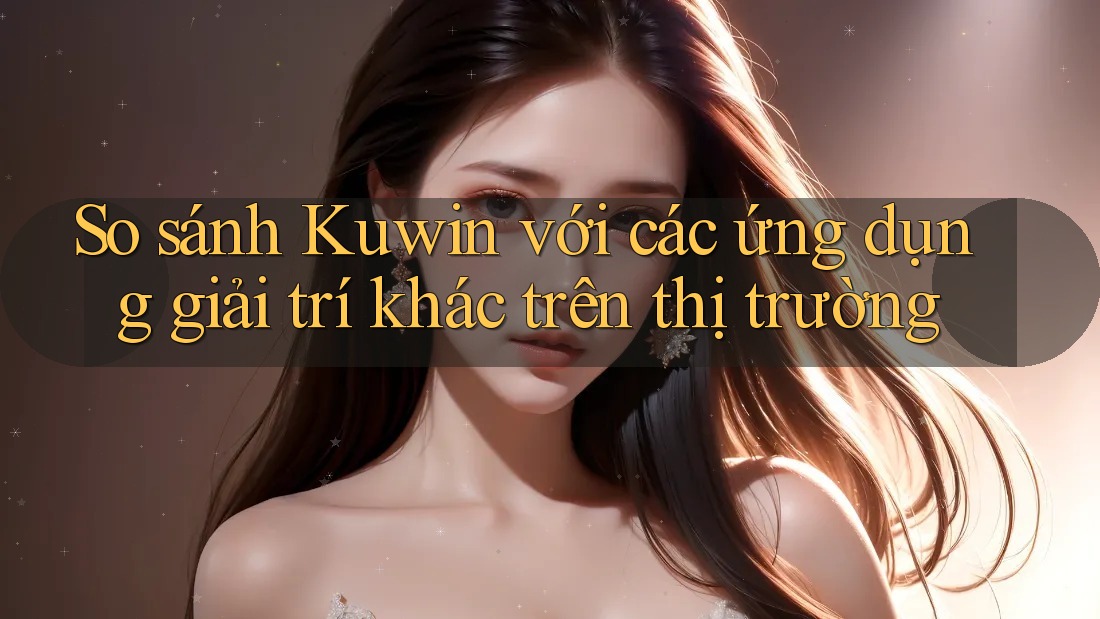 So sánh Kuwin với các ứng dụng giải trí khác trên thị trường