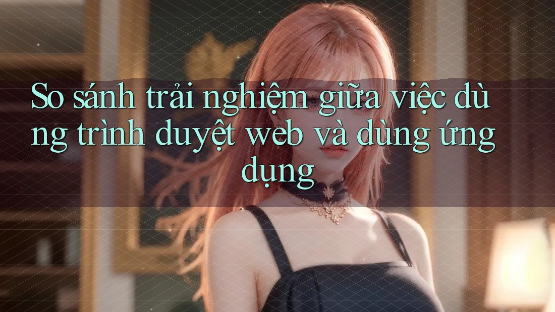 So sánh trải nghiệm giữa việc dùng trình duyệt web và dùng ứng dụng