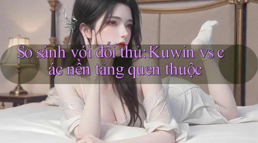 So sánh với đối thủ: Kuwin vs các nền tảng quen thuộc So sánh với đối thủ: Kuwin vs các nền tảng quen thuộc
