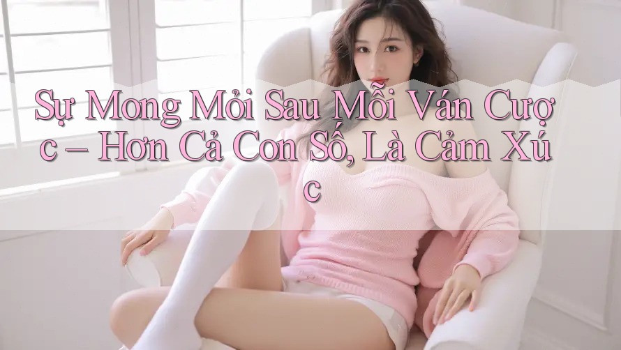 Sự Mong Mỏi Sau Mỗi Ván Cược – Hơn Cả Con Số, Là Cảm Xúc Sự Mong Mỏi Sau Mỗi Ván Cược – Hơn Cả Con Số, Là Cảm Xúc