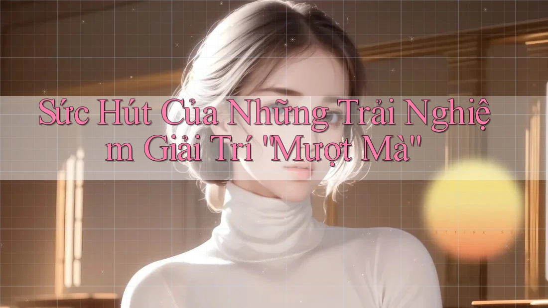 Sức Hút Của Những Trải Nghiệm Giải Trí “Mượt Mà” Sức Hút Của Những Trải Nghiệm Giải Trí “Mượt Mà”