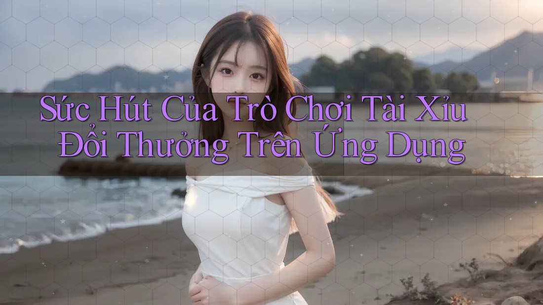 Sức Hút Của Trò Chơi Tài Xỉu Đổi Thưởng Trên Ứng Dụng
