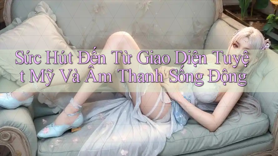Sức Hút Đến Từ Giao Diện Tuyệt Mỹ Và Âm Thanh Sống Động Sức Hút Đến Từ Giao Diện Tuyệt Mỹ Và Âm Thanh Sống Động
