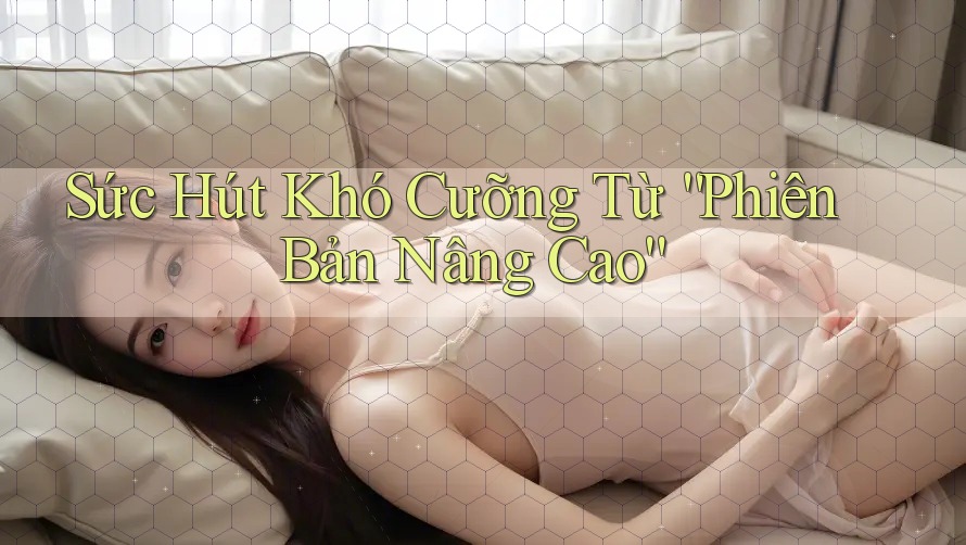 Sức Hút Khó Cưỡng Từ Phiên Bản “Nâng Cao”