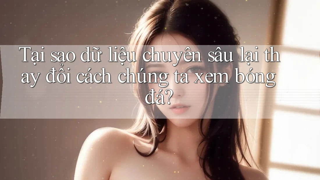 Tại sao dữ liệu chuyên sâu lại thay đổi cách chúng ta xem bóng đá?