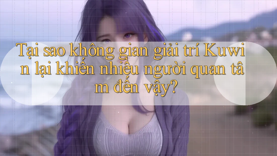 Tại sao không gian giải trí Kuwin lại khiến nhiều người quan tâm đến vậy?