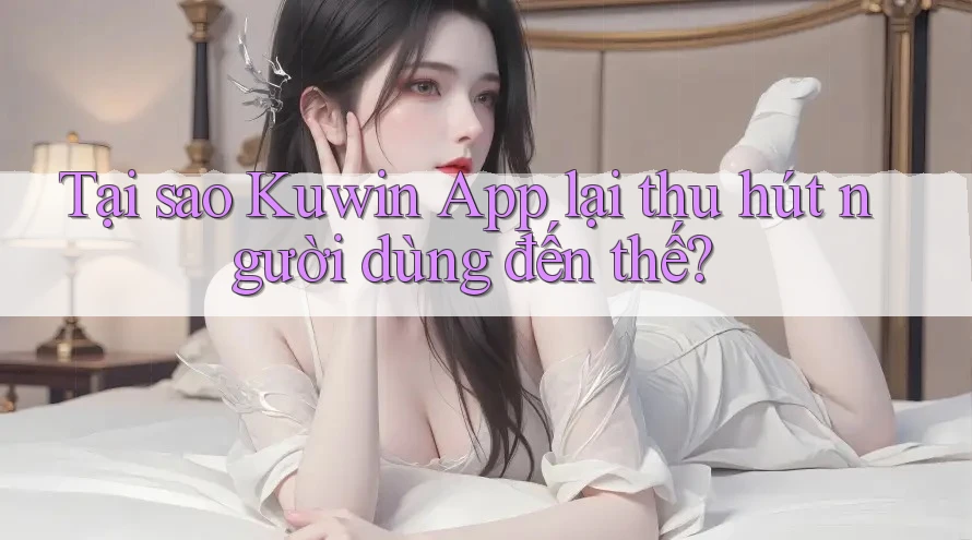 Tại sao Kuwin App lại thu hút người dùng đến thế?