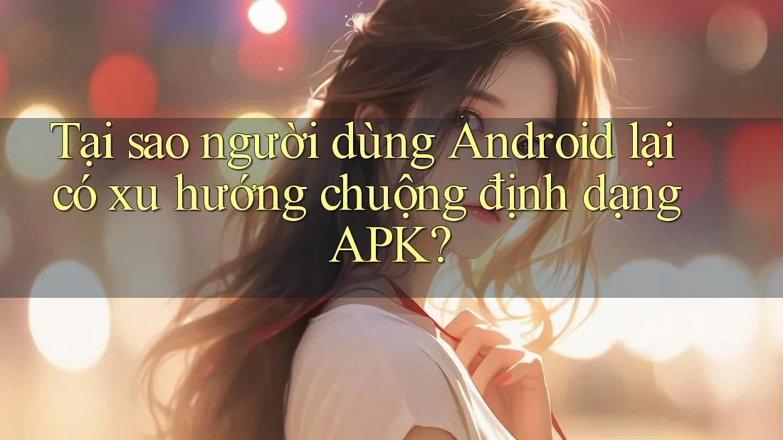 Tại sao người dùng Android lại có xu hướng chuộng định dạng APK?