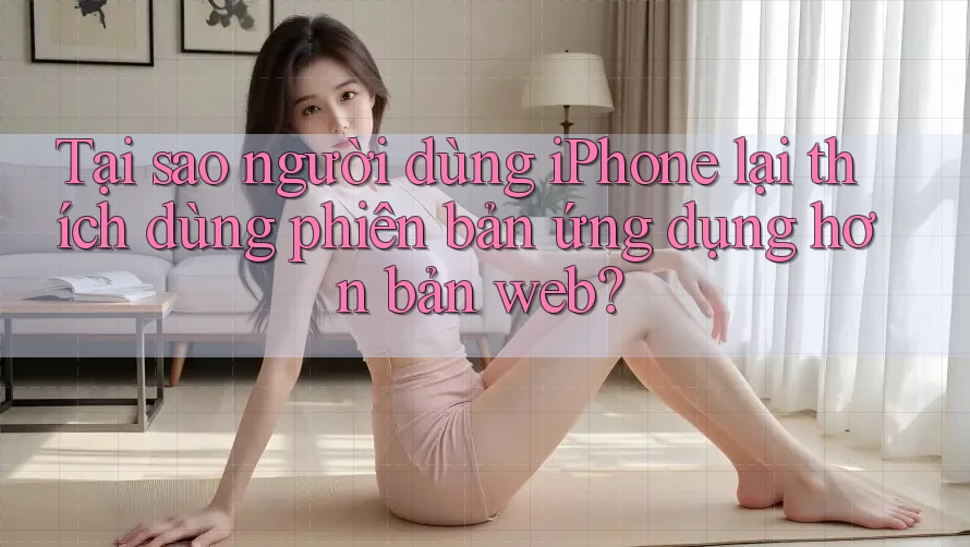 Tại sao người dùng iPhone lại thích dùng phiên bản ứng dụng hơn bản web?
