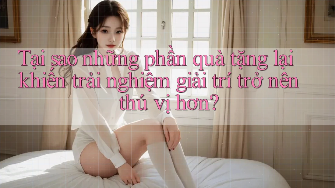 Tại sao những phần quà tặng lại khiến trải nghiệm giải trí trở nên thú vị hơn?