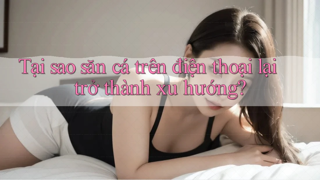 Tại sao săn cá trên điện thoại lại trở thành xu hướng?
