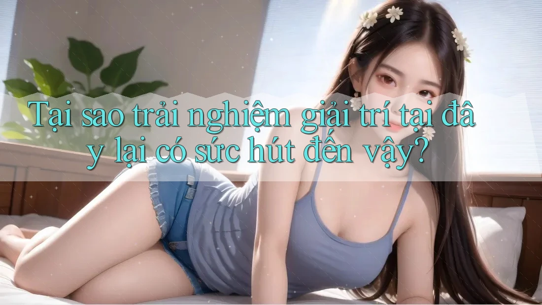 Tại sao trải nghiệm giải trí tại đây lại có sức hút đến vậy?
