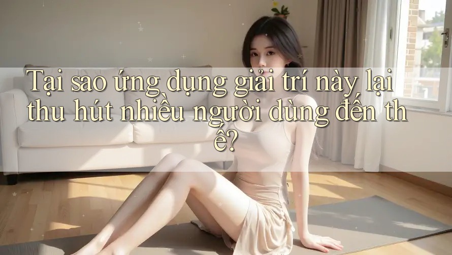 Tại sao ứng dụng giải trí này lại thu hút nhiều người dùng đến thế?