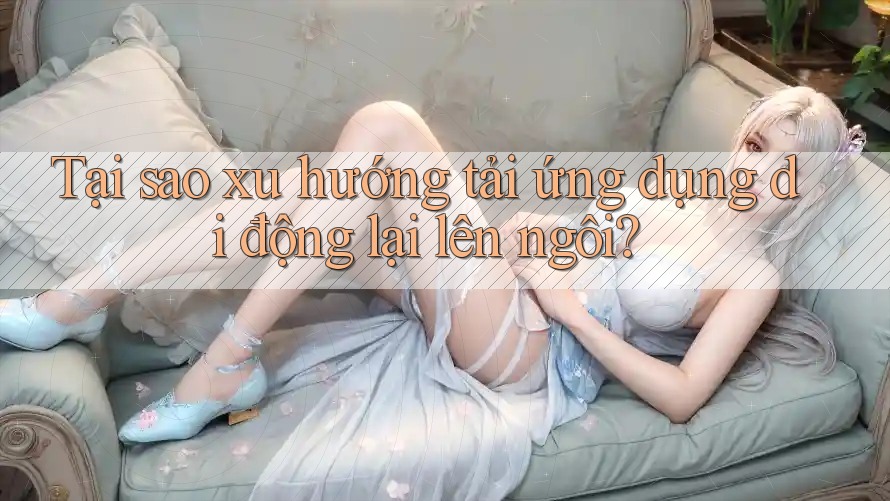 Tại sao xu hướng tải ứng dụng di động lại lên ngôi? Tại sao xu hướng tải ứng dụng di động lại lên ngôi?