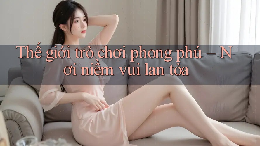 Thế giới trò chơi phong phú – Nơi niềm vui lan tỏa Thế giới trò chơi phong phú – Nơi niềm vui lan tỏa