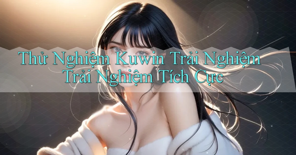 thử nghiệm kuwin trải nghiệm trải nghiệm tích cực