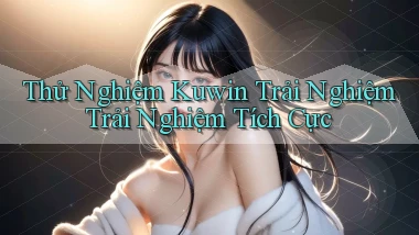 thử nghiệm kuwin trải nghiệm trải nghiệm tích cực
