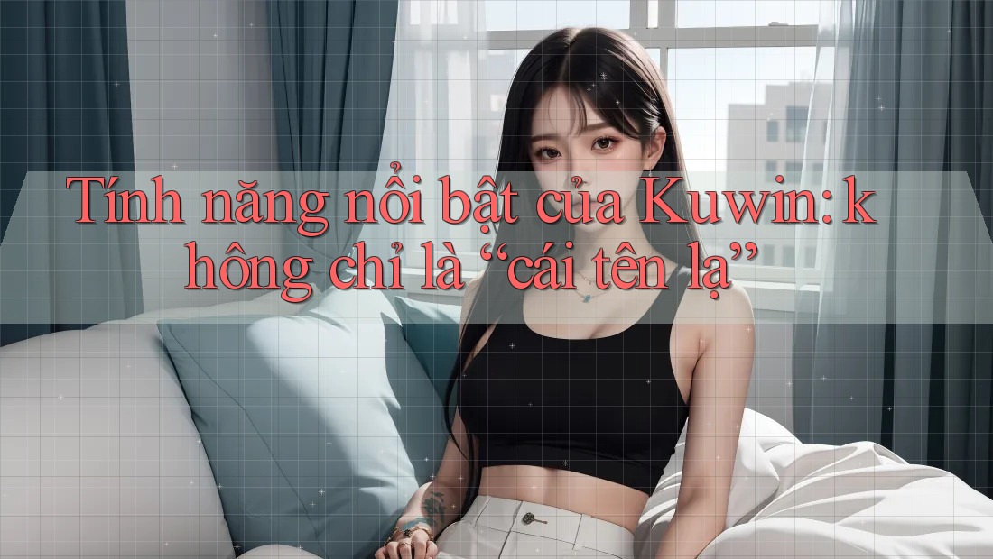 Tính năng nổi bật của Kuwin: không chỉ là “cái tên lạ” Tính năng nổi bật của Kuwin: không chỉ là “cái tên lạ”