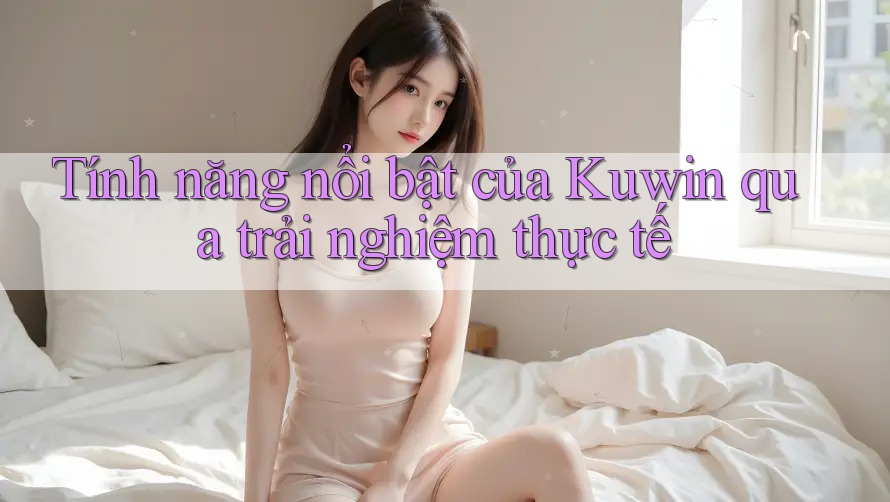 Tính năng nổi bật của Kuwin qua trải nghiệm thực tế Tính năng nổi bật của Kuwin qua trải nghiệm thực tế