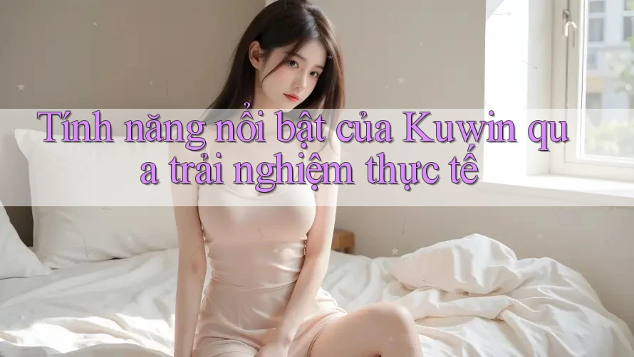 Tính năng nổi bật của Kuwin qua trải nghiệm thực tế