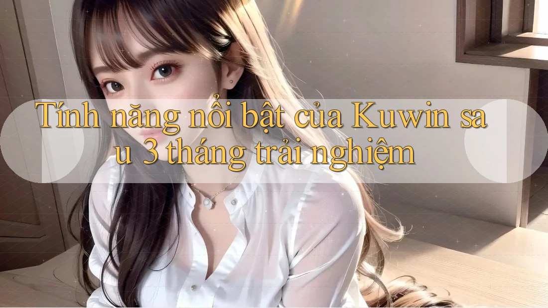 Tính năng nổi bật của Kuwin sau 3 tháng trải nghiệm