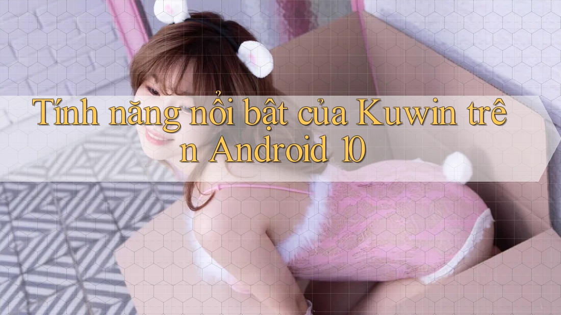 Tính năng nổi bật của Kuwin trên Android 10 Tính năng nổi bật của Kuwin trên Android 10