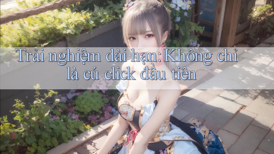 Trải nghiệm dài hạn: Không chỉ là cú click đầu tiên Trải nghiệm dài hạn: Không chỉ là cú click đầu tiên