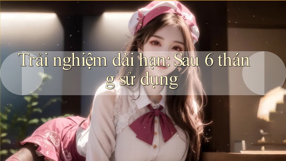 Trải nghiệm dài hạn sau 6 tháng sử dụng Trải nghiệm dài hạn sau 6 tháng sử dụng