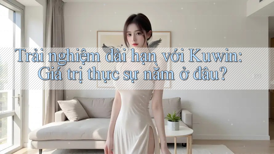 Trải nghiệm dài hạn với Kuwin: Giá trị thực sự nằm ở đâu?