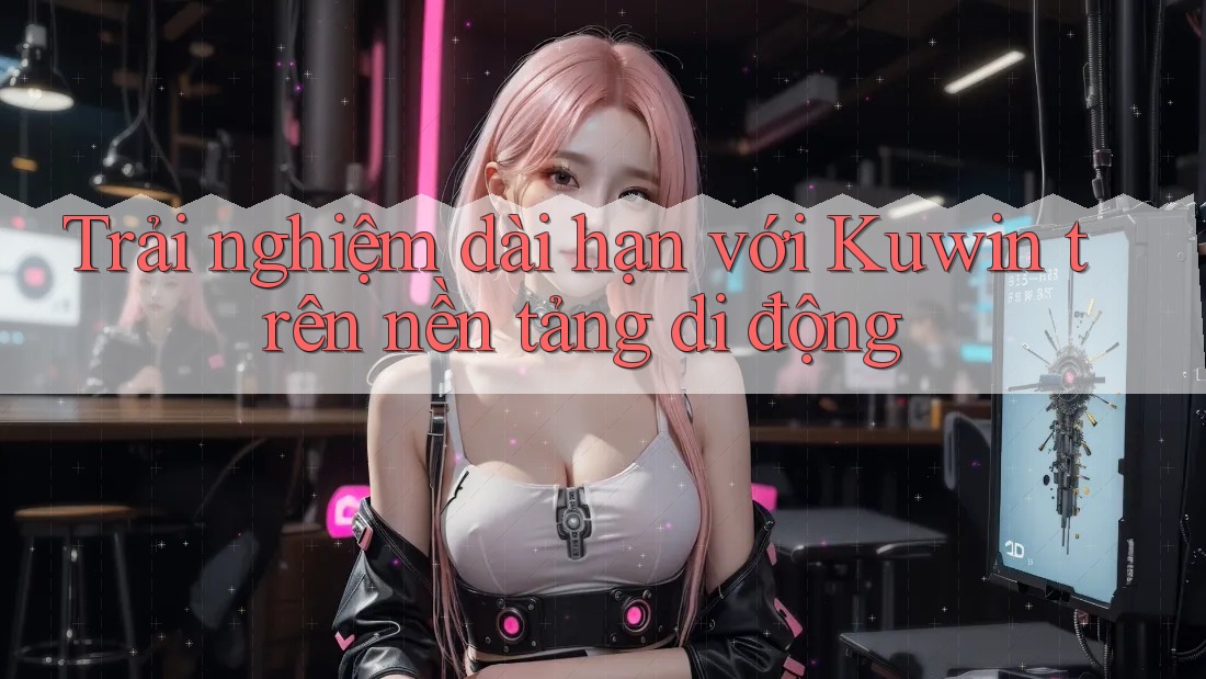 Trải nghiệm dài hạn với Kuwin trên nền tảng di động