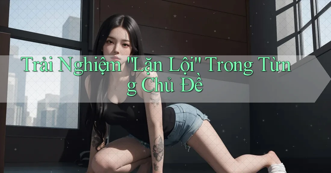 Trải Nghiệm “Lặn Lội” Trong Từng Chủ Đề