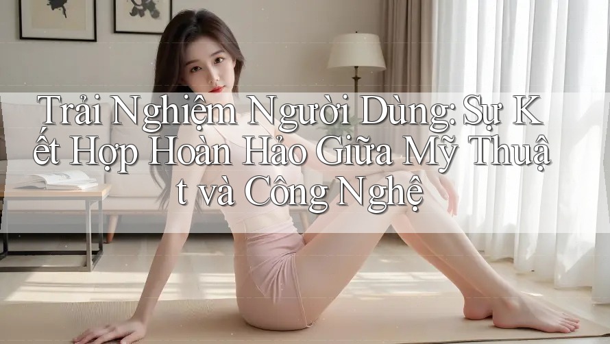 Trải Nghiệm Người Dùng: Sự Kết Hợp Hoàn Hảo Giữa Mỹ Thuật và Công Nghệ Trải Nghiệm Người Dùng: Sự Kết Hợp Hoàn Hảo Giữa Mỹ Thuật và Công Nghệ