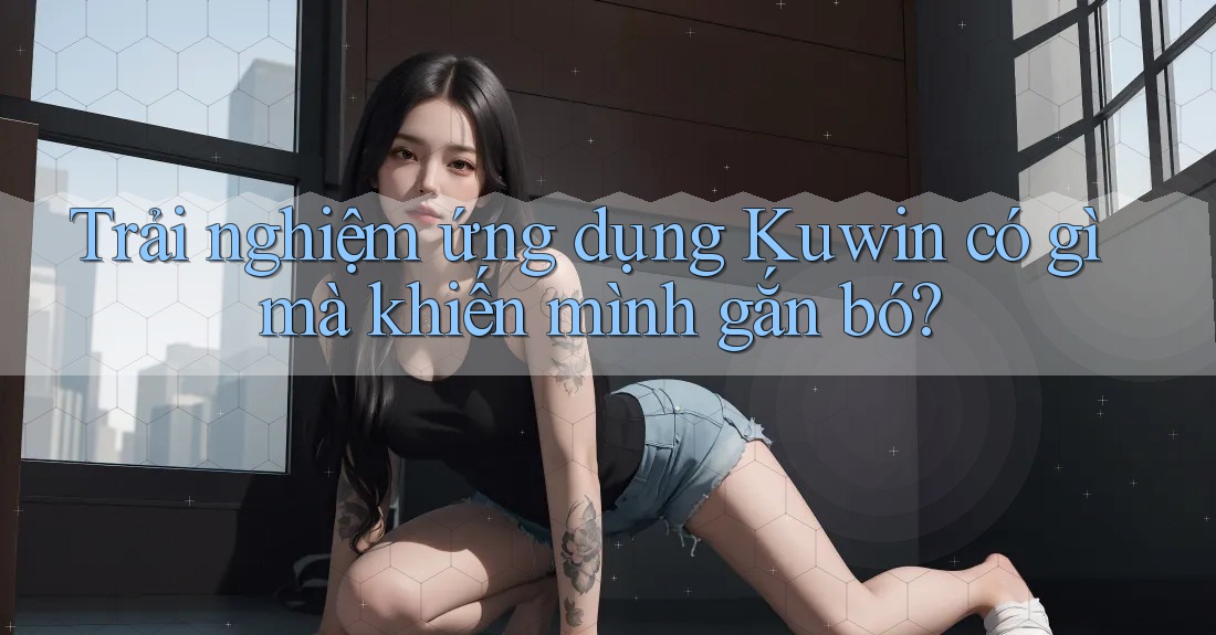 Trải nghiệm ứng dụng Kuwin có gì mà khiến mình gắn bó? Trải nghiệm ứng dụng Kuwin có gì mà khiến mình gắn bó?