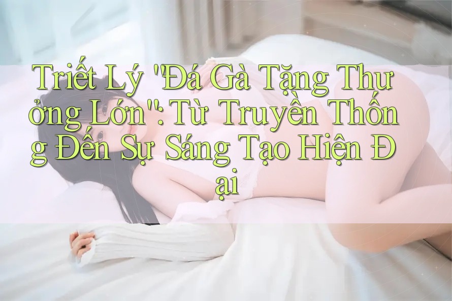 Triết Lý “Đá Gà Tặng Thưởng Lớn”: Từ Truyền Thống Đến Sự Sáng Tạo Hiện Đại Triết Lý “Đá Gà Tặng Thưởng Lớn”: Từ Truyền Thống Đến Sự Sáng Tạo Hiện Đại