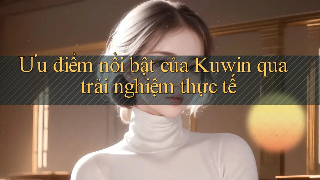 Ưu điểm nổi bật của Kuwin qua trải nghiệm thực tế Ưu điểm nổi bật của Kuwin qua trải nghiệm thực tế