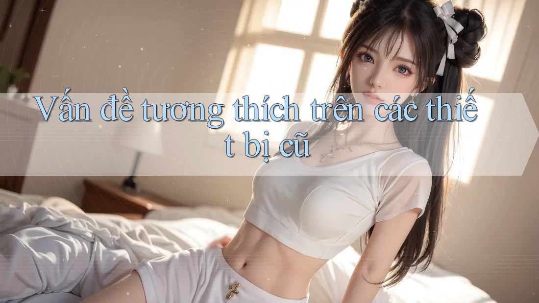 Vấn đề tương thích trên các thiết bị cũ Vấn đề tương thích trên các thiết bị cũ