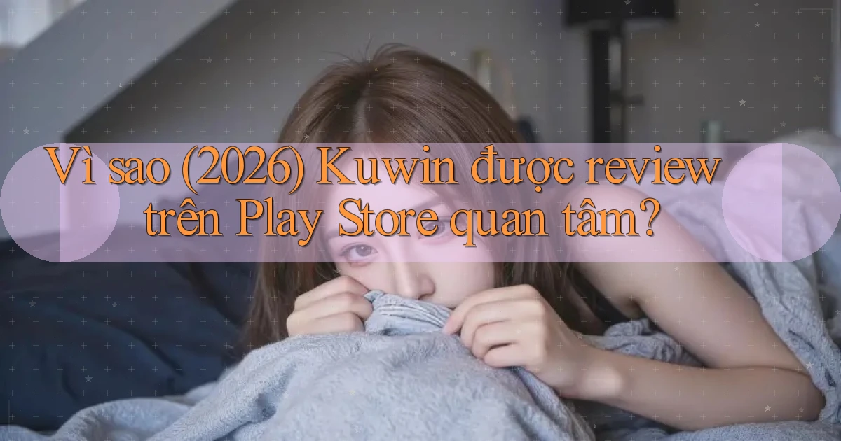 Vì sao (2026) Kuwin được review trên Play Store quan tâm