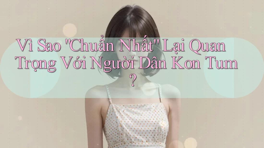 Vì Sao “Chuẩn Nhất” Lại Quan Trọng Với Người Dân Kon Tum?